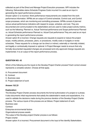 collected as part of the Direct and Manage Project Execution processes. WPI includes the
following: Deliverables status Schedule Progress Costs incurred It is used as an input in
generating the report performance process.
Answer option C is incorrect. Work performance measurements are created from the work
performance information. WPMs are an output of Control schedule, Control cost, and Control
scope processes, which are monitoring and controlling processes. WPMs consist of planned
versus actual performance indicators with respect to scope, schedule, and cost. They are
documented and communicated to the stakeholders and are used to make project activity metrics,
such as the following: Planned vs. Actual Technical performance and Scope performance Planned
vs. Actual Schedule performance Planned vs. Actual Cost performance They are used as an input
in generating the report performance process.
Answer option B is incorrect. Change requests are requests to expand or reduce the project
scope, modify policies, processes, plans, or procedures, modify costs or budgets or revise
schedules. These requests for a change can be direct or indirect, externally or internally initiated,
and legally or contractually imposed or optional. A Project Manager needs to ensure that only
formally documented requested changes are processed and only approved change requests are
implemented. It is an output of the report performance process.
QUESTION NO: 43
Which of the following are the inputs to the Develop Project Charter process? Each correct answer
represents a complete solution. Choose all that apply.
A. Procurement document
B. Contract
C. Business case
D. Project statement of work
Answer: B,C,D
Explanation:
The Develop Project Charter process documents the formal authorization of a project or a phase.
It also documents initial requirements that satisfy the stakeholder's needs and expectations. It is
used to validate the decisions made during the previous iteration of the Develop Project Charter
process. The various inputs of this process are as follows: Project statement of work
Business case
Contract
Enterprise environmental factors
Organizational process assets
The output of the Develop project Charter process is as follows:
Project charter
Answer option A is incorrect. Procurement document is the input of the Identify Stakeholders
 