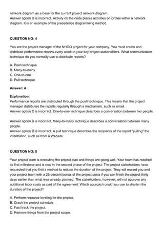 network diagram as a base for the current project network diagram.
Answer option D is incorrect. Activity on the node places activities on circles within a network
diagram. It is an example of the precedence diagramming method.
QUESTION NO: 4
You are the project manager of the NHGQ project for your company. You must create and
distribute performance reports every week to your key project stakeholders. What communication
technique do you normally use to distribute reports?
A. Push technique
B. Many-to-many
C. One-to-one
D. Pull technique
Answer: A
Explanation:
Performance reports are distributed through the push technique. This means that the project
manager distributes the reports regularly through a mechanism, such as email.
Answer option C is incorrect. One-to-one technique describes a conversation between two people.
Answer option B is incorrect. Many-to-many technique describes a conversation between many
people.
Answer option D is incorrect. A pull technique describes the recipients of the report "pulling" the
information, such as from a Website.
QUESTION NO: 5
Your project team is executing the project plan and things are going well. Your team has reached
its first milestone and is now in the second phase of the project. The project stakeholders have
requested that you find a method to reduce the duration of the project. They will reward you and
your project team with a 25 percent bonus of the project costs if you can finish the project thirty
days earlier than what was already planned. The stakeholders, however, will not approve any
additional labor costs as part of the agreement. Which approach could you use to shorten the
duration of the project?
A. Perform resource leveling for the project.
B. Crash the project schedule.
C. Fast track the project.
D. Remove things from the project scope.
 