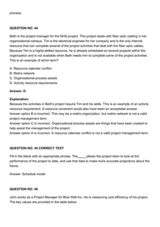 process.
QUESTION NO: 44
Beth is the project manager for the NHQ project. This project deals with fiber optic cabling in her
organizational campus. Tim is the electrical engineer for her company and is the only internal
resource that can complete several of the project activities that deal with the fiber optic cables.
Because Tim is a highly-skilled resource, he is already scheduled on several projects within the
organization and is not available when Beth needs him to complete some of the project activities.
This is an example of which term?
A. Resource calendar conflict
B. Matrix network
C. Organizational process assets
D. Activity resource requirements
Answer: D
Explanation:
Because the activities in Beth's project require Tim and his skills. This is an example of an activity
resource requirement. A resource constraint would also have been an acceptable answer.
Answer option B is incorrect. This may be a matrix organization, but matrix network is not a valid
project management term.
Answer option C is incorrect. Organizational process assets are things that have been created to
help assist the management of the project.
Answer option A is incorrect. A resource calendar conflict is not a valid project management term.
QUESTION NO: 45 CORRECT TEXT
Fill in the blank with an appropriate phrase. The allows the project team to look at the
performance of the project to date, and use that data to make more accurate projections about the
future.
Answer: Schedule model
QUESTION NO: 46
John works as a Project Manager for Blue Well Inc. He is measuring cost efficiency of his project.
The key values are provided in the table below:
 