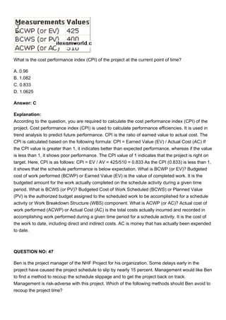 What is the cost performance index (CPI) of the project at the current point of time?
A. 0.96
B. 1.082
C. 0.833
D. 1.0625
Answer: C
Explanation:
According to the question, you are required to calculate the cost performance index (CPI) of the
project. Cost performance index (CPI) is used to calculate performance efficiencies. It is used in
trend analysis to predict future performance. CPI is the ratio of earned value to actual cost. The
CPI is calculated based on the following formula: CPI = Earned Value (EV) / Actual Cost (AC) If
the CPI value is greater than 1, it indicates better than expected performance, whereas if the value
is less than 1, it shows poor performance. The CPI value of 1 indicates that the project is right on
target. Here, CPI is as follows: CPI = EV / AV = 425/510 = 0.833 As the CPI (0.833) is less than 1,
it shows that the schedule performance is below expectation. What is BCWP (or EV)? Budgeted
cost of work performed (BCWP) or Earned Value (EV) is the value of completed work. It is the
budgeted amount for the work actually completed on the schedule activity during a given time
period. What is BCWS (or PV)? Budgeted Cost of Work Scheduled (BCWS) or Planned Value
(PV) is the authorized budget assigned to the scheduled work to be accomplished for a schedule
activity or Work Breakdown Structure (WBS) component. What is ACWP (or AC)? Actual cost of
work performed (ACWP) or Actual Cost (AC) is the total costs actually incurred and recorded in
accomplishing work performed during a given time period for a schedule activity. It is the cost of
the work to date, including direct and indirect costs. AC is money that has actually been expended
to date.
QUESTION NO: 47
Ben is the project manager of the NHF Project for his organization. Some delays early in the
project have caused the project schedule to slip by nearly 15 percent. Management would like Ben
to find a method to recoup the schedule slippage and to get the project back on track.
Management is risk-adverse with this project. Which of the following methods should Ben avoid to
recoup the project time?
 