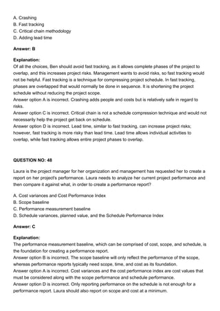 A. Crashing
B. Fast tracking
C. Critical chain methodology
D. Adding lead time
Answer: B
Explanation:
Of all the choices, Ben should avoid fast tracking, as it allows complete phases of the project to
overlap, and this increases project risks. Management wants to avoid risks, so fast tracking would
not be helpful. Fast tracking is a technique for compressing project schedule. In fast tracking,
phases are overlapped that would normally be done in sequence. It is shortening the project
schedule without reducing the project scope.
Answer option A is incorrect. Crashing adds people and costs but is relatively safe in regard to
risks.
Answer option C is incorrect. Critical chain is not a schedule compression technique and would not
necessarily help the project get back on schedule.
Answer option D is incorrect. Lead time, similar to fast tracking, can increase project risks;
however, fast tracking is more risky than lead time. Lead time allows individual activities to
overlap, while fast tracking allows entire project phases to overlap.
QUESTION NO: 48
Laura is the project manager for her organization and management has requested her to create a
report on her project's performance. Laura needs to analyze her current project performance and
then compare it against what, in order to create a performance report?
A. Cost variances and Cost Performance Index
B. Scope baseline
C. Performance measurement baseline
D. Schedule variances, planned value, and the Schedule Performance Index
Answer: C
Explanation:
The performance measurement baseline, which can be comprised of cost, scope, and schedule, is
the foundation for creating a performance report.
Answer option B is incorrect. The scope baseline will only reflect the performance of the scope,
whereas performance reports typically need scope, time, and cost as its foundation.
Answer option A is incorrect. Cost variances and the cost performance index are cost values that
must be considered along with the scope performance and schedule performance.
Answer option D is incorrect. Only reporting performance on the schedule is not enough for a
performance report. Laura should also report on scope and cost at a minimum.
 