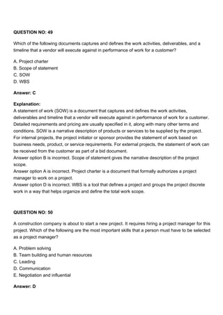 QUESTION NO: 49
Which of the following documents captures and defines the work activities, deliverables, and a
timeline that a vendor will execute against in performance of work for a customer?
A. Project charter
B. Scope of statement
C. SOW
D. WBS
Answer: C
Explanation:
A statement of work (SOW) is a document that captures and defines the work activities,
deliverables and timeline that a vendor will execute against in performance of work for a customer.
Detailed requirements and pricing are usually specified in it, along with many other terms and
conditions. SOW is a narrative description of products or services to be supplied by the project.
For internal projects, the project initiator or sponsor provides the statement of work based on
business needs, product, or service requirements. For external projects, the statement of work can
be received from the customer as part of a bid document.
Answer option B is incorrect. Scope of statement gives the narrative description of the project
scope.
Answer option A is incorrect. Project charter is a document that formally authorizes a project
manager to work on a project.
Answer option D is incorrect. WBS is a tool that defines a project and groups the project discrete
work in a way that helps organize and define the total work scope.
QUESTION NO: 50
A construction company is about to start a new project. It requires hiring a project manager for this
project. Which of the following are the most important skills that a person must have to be selected
as a project manager?
A. Problem solving
B. Team building and human resources
C. Leading
D. Communication
E. Negotiation and influential
Answer: D
 