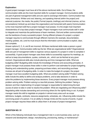 Explanation:
A good project manager must have all of the above mentioned skills. Out of these, the
communication skills are the most important skills for a project manager. Communications skills
are part of general management skills and are used to exchange information. Communication has
many dimensions: Written and oral, listening, and speaking Internal (within the project) and
external (customer, the media, the public) Formal (reports, briefings) and informal (memos, ad hoc
conversations) Vertical (up and down the organization) and horizontal (with peers) Communication
is the most important skill that a project manager must posses. It is the single most important
characteristics of a top-class project manager. Project managers must communicate well in order
to integrate and maximize the performance of team members. Oral and written communications
are the backbone of every successful project. During different phases of a project, a project
manager requires to communicate through different manners (for example, documentation,
meeting updates, etc.) and he must ensure that the information communicated is explicit, clear,
and complete.
Answer options E, C, A, and B are incorrect. All these mentioned skills make a person a good
project manager. Communication skills top the list. What are organizational skills? Organizational
skills are part of management skills to organize various aspects of a project in order to complete it
successfully. A good project manager uses these skills to successfully organize his meetings, as
well as to keep documentations, quotes, contracts, etc., which can be fetched at any given
moment. Organizational skills also include planning and time management skills. What are
budgeting skills? Budgeting skills include the knowledge of finance and accounting principles. A
project manager must possess these skills in order to perform cost estimates for project budgeting.
Reading and understanding quotes, preparing purchase orders, and reconciling purchase
invoices are all part of budgeting skills. In order to make the budget of a project, the project
manager must have excellent budgeting skills. What are problem solving skills? Problem solving
skills include the ability to define and analyze problems, and to take decisions in order to
solve the problems by implementing those decisions. Every project manager must possess strong
problem solving skills. Problem solving is a two-fold process: Defining the problem Taking a
decision and then implementing it A project manager is responsible for determining the best
course of action to take in order to resolve the problem. What are negotiating and influencing skills?
Negotiating skills includes demanding and convincing others for the rightful thing or act. A project
manager needs this skill to negotiate on projects in almost every area such as scope
definitions, budgets, contracts, resource assignments, schedules, etc. Influencing skills include the
convincing power of a person. It is an ability to change minds and the course of events. A good
project manager requires these skills to utilize them in all areas of project management.
QUESTION NO: 51
Which of the following individuals has a management role in a core business area, such as
research and development, design, manufacturing, provisioning, testing, or maintenance?
 