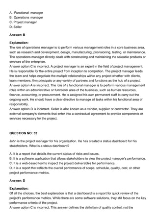 A. Functional manager
B. Operations manager
C. Project manager
D. Seller
Answer: B
Explanation:
The role of operations manager is to perform various management roles in a core business area,
such as research and development, design, manufacturing, provisioning, testing, or maintenance.
The operations manager directly deals with constructing and maintaining the saleable products or
services of the enterprise.
Answer option C is incorrect. A project manager is an expert in the field of project management.
He is responsible for the entire project from inception to completion. The project manager leads
the team and helps negotiate the multiple relationships within any project whether with clients,
team members, firm principals or any variety of partners and functions as the hub of a project.
Answer option A is incorrect. The role of a functional manager is to perform various management
roles within an administrative or functional area of the business, such as human resources,
finance, accounting, or procurement. He is assigned his own permanent staff to carry out the
ongoing work. He should have a clear directive to manage all tasks within his functional area of
responsibility.
Answer option D is incorrect. Seller is also known as a vendor, supplier or contractor. They are
external company's elements that enter into a contractual agreement to provide components or
services necessary for the project.
QUESTION NO: 52
John is the project manager for his organization. He has created a status dashboard for his
stakeholders. What is a status dashboard?
A. It is a report that details the current status of risks and issues.
B. It is a software application that allows stakeholders to view the project manager's performance.
C. It is a web-based tool to inspect the project deliverables for performance.
D. It is a report that reflects the overall performance of scope, schedule, quality, cost, or other
project performance metrics.
Answer: D
Explanation:
Of all the choices, the best explanation is that a dashboard is a report for quick review of the
project's performance metrics. While there are some software solutions, they still focus on the key
performance criteria of the project.
Answer option C is incorrect. This answer defines the definition of quality control, not the
 