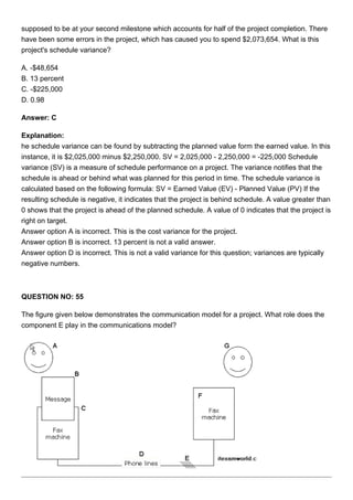 supposed to be at your second milestone which accounts for half of the project completion. There
have been some errors in the project, which has caused you to spend $2,073,654. What is this
project's schedule variance?
A. -$48,654
B. 13 percent
C. -$225,000
D. 0.98
Answer: C
Explanation:
he schedule variance can be found by subtracting the planned value form the earned value. In this
instance, it is $2,025,000 minus $2,250,000. SV = 2,025,000 - 2,250,000 = -225,000 Schedule
variance (SV) is a measure of schedule performance on a project. The variance notifies that the
schedule is ahead or behind what was planned for this period in time. The schedule variance is
calculated based on the following formula: SV = Earned Value (EV) - Planned Value (PV) If the
resulting schedule is negative, it indicates that the project is behind schedule. A value greater than
0 shows that the project is ahead of the planned schedule. A value of 0 indicates that the project is
right on target.
Answer option A is incorrect. This is the cost variance for the project.
Answer option B is incorrect. 13 percent is not a valid answer.
Answer option D is incorrect. This is not a valid variance for this question; variances are typically
negative numbers.
QUESTION NO: 55
The figure given below demonstrates the communication model for a project. What role does the
component E play in the communications model?
 