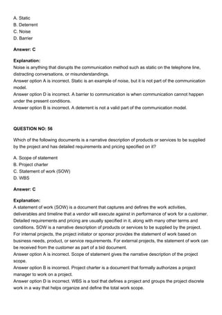 A. Static
B. Deterrent
C. Noise
D. Barrier
Answer: C
Explanation:
Noise is anything that disrupts the communication method such as static on the telephone line,
distracting conversations, or misunderstandings.
Answer option A is incorrect. Static is an example of noise, but it is not part of the communication
model.
Answer option D is incorrect. A barrier to communication is when communication cannot happen
under the present conditions.
Answer option B is incorrect. A deterrent is not a valid part of the communication model.
QUESTION NO: 56
Which of the following documents is a narrative description of products or services to be supplied
by the project and has detailed requirements and pricing specified on it?
A. Scope of statement
B. Project charter
C. Statement of work (SOW)
D. WBS
Answer: C
Explanation:
A statement of work (SOW) is a document that captures and defines the work activities,
deliverables and timeline that a vendor will execute against in performance of work for a customer.
Detailed requirements and pricing are usually specified in it, along with many other terms and
conditions. SOW is a narrative description of products or services to be supplied by the project.
For internal projects, the project initiator or sponsor provides the statement of work based on
business needs, product, or service requirements. For external projects, the statement of work can
be received from the customer as part of a bid document.
Answer option A is incorrect. Scope of statement gives the narrative description of the project
scope.
Answer option B is incorrect. Project charter is a document that formally authorizes a project
manager to work on a project.
Answer option D is incorrect. WBS is a tool that defines a project and groups the project discrete
work in a way that helps organize and define the total work scope.
 