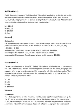 QUESTION NO: 57
Fred is the project manager of the NHA project. This project has a BAC of $2,456,900 and is sixty
percent complete. Fred has crashed the project, which has driven the project costs to date to
$1,525,140, but his project is five percent more complete than what was planned. What is the cost
variance for this project that Fred needs to report to management?
A. $122,845
B. -$51,000
C. -$85,000
D. Zero
Answer: B
Explanation:
The cost variance for the project is -$51,000. You can find the cost variance by using the formula
earned value minus planned value. In this instance, it is: CV = EV - AC = (0.60* 2,456,900) -
1,525,140 = -51,000
Answer option C is incorrect. -$85,000 is the project's variance at completion.
Answer option A is incorrect. $122,845 is the project's schedule variance.
Answer option D is incorrect. There is a cost variance on this project of -$51,000.
QUESTION NO: 58
You are the project manager of the GHY Project. This project is scheduled to last for one year and
has a BAC of $4,500,000. You are currently 45 percent complete with this project, though you are
supposed to be at your second milestone which accounts for half of the project completion. There
have been some errors in the project which has caused you to spend $2,073,654. What is this
project's schedule performance index?
A. 1.02
B. 0.98
C. 0.90
D. -$108,120
Answer: C
Explanation:
The schedule performance index shows how well the project is performing on its schedule goals.
The SPI can be found by dividing the earned value by the planned value. In this instance, it is
$2,025,000 divided by $2,250,000 for .90. The closer to 1, the better the performance. Schedule
performance index (SPI) is the measure of schedule efficiency on a project. It is used in trend
 