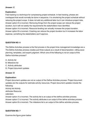 Answer: C
Explanation:
Fast tracking is a technique for compressing project schedule. In fast tracking, phases are
overlapped that would normally be done in sequence. It is shortening the project schedule without
reducing the project scope. It does not add any additional labor but it can introduce project risks.
Answer option D is incorrect. Removing things from the project scope can reduce the project
duration, but it will not satisfy the requirements the stakeholders have identified.
Answer option A is incorrect. Resource leveling can actually increase the project duration.
Answer option B is incorrect. Crashing can reduce the project duration but it increases the labor
expense, something the stakeholders won't approve.
QUESTION NO: 6
The Define Activities process is the first process in the project time management knowledge are a.
The Define Activities process creates just three outputs as a result of decomposition, rolling wave
planning, templates, and expert judgment. Which one of the following is not an output of the
Define Activities process?
A. Activity list
B. Milestone list
C. Activity attributes
D. Project document updates
Answer: D
Explanation:
Project document updates are not an output of the Define Activities process. Project document
updates are the outputs for estimate activity resources. Project document updates include the
following:
Activity list Activity
attributes Resource
calendars
Answer option A is incorrect. The activity list is an output of the define activities process.
Answer option C is incorrect. The activity attributes is an output of the define activities process.
Answer option B is incorrect. The milestone list is an output of the define activities process.
QUESTION NO: 7
Examine the figure given below:
 