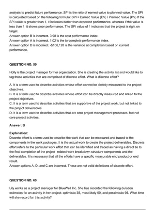 analysis to predict future performance. SPI is the ratio of earned value to planned value. The SPI
is calculated based on the following formula: SPI = Earned Value (EV) / Planned Value (PV) If the
SPI value is greater than 1, it indicates better than expected performance, whereas if the value is
less than 1, it shows poor performance. The SPI value of 1 indicates that the project is right on
target.
Answer option B is incorrect. 0.98 is the cost performance index.
Answer option A is incorrect. 1.02 is the to-complete performance index.
Answer option D is incorrect. -$108,120 is the variance at completion based on current
performance.
QUESTION NO: 59
Holly is the project manager for her organization. She is creating the activity list and would like to
tag those activities that are comprised of discrete effort. What is discrete effort?
A. It is a term used to describe activities whose effort cannot be directly measured to the project
objectives.
B. It is a term used to describe activities whose effort can be directly measured and linked to the
project objectives.
C. It is a term used to describe activities that are supportive of the project work, but not linked to
the project deliverables.
D. It is a term used to describe activities that are core project management processes, but not
core project activities.
Answer: B
Explanation:
Discrete effort is a term used to describe the work that can be measured and traced to the
components in the work packages. It is the actual work to create the project deliverables. Discrete
effort refers to the particular work effort that can be identified and traced as having a direct tie to
the final completion of the project- related work breakdown structure components and the
deliverables. It is necessary that all the efforts have a specific measurable end product or end
result.
Answer options A, D, and C are incorrect. These are not valid definitions of discrete effort.
QUESTION NO: 60
Lily works as a project manager for BlueWell Inc. She has recorded the following duration
estimates for an activity in her project: optimistic 35, most likely 50, and pessimistic 95. What time
will she record for this activity?
 