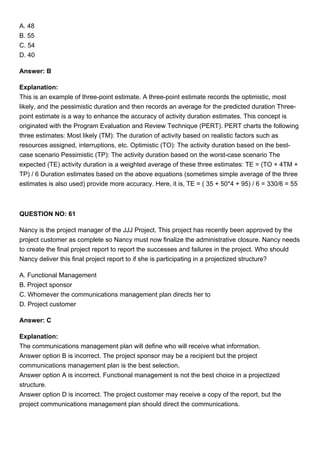 A. 48
B. 55
C. 54
D. 40
Answer: B
Explanation:
This is an example of three-point estimate. A three-point estimate records the optimistic, most
likely, and the pessimistic duration and then records an average for the predicted duration Three-
point estimate is a way to enhance the accuracy of activity duration estimates. This concept is
originated with the Program Evaluation and Review Technique (PERT). PERT charts the following
three estimates: Most likely (TM): The duration of activity based on realistic factors such as
resources assigned, interruptions, etc. Optimistic (TO): The activity duration based on the best-
case scenario Pessimistic (TP): The activity duration based on the worst-case scenario The
expected (TE) activity duration is a weighted average of these three estimates: TE = (TO + 4TM +
TP) / 6 Duration estimates based on the above equations (sometimes simple average of the three
estimates is also used) provide more accuracy. Here, it is, TE = ( 35 + 50*4 + 95) / 6 = 330/6 = 55
QUESTION NO: 61
Nancy is the project manager of the JJJ Project. This project has recently been approved by the
project customer as complete so Nancy must now finalize the administrative closure. Nancy needs
to create the final project report to report the successes and failures in the project. Who should
Nancy deliver this final project report to if she is participating in a projectized structure?
A. Functional Management
B. Project sponsor
C. Whomever the communications management plan directs her to
D. Project customer
Answer: C
Explanation:
The communications management plan will define who will receive what information.
Answer option B is incorrect. The project sponsor may be a recipient but the project
communications management plan is the best selection.
Answer option A is incorrect. Functional management is not the best choice in a projectized
structure.
Answer option D is incorrect. The project customer may receive a copy of the report, but the
project communications management plan should direct the communications.
 