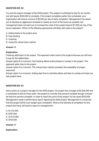 QUESTION NO: 62
You are the project manager of the AHQ project. This project is scheduled to last for six months
and will require $345,000 to complete. If the project completes earlier than scheduled, your
organization will receive a bonus of $5,000 per day of early completion. Management has asked
you to develop an aggressive schedule to realize as much of the bonus as possible, but
management does not want you to increase the costs of the project beyond $1,000 per day of the
bonus realization. Which of the following approaches will likely add costs to the project?
A. Adding leads to the project work
B. Fast tracking
C. Crashing
D. Using the critical chain method
Answer: C
Explanation:
Crashing adds labor to the project. This approach adds costs to the project because you will have
to pay for the added labor.
Answer option B is incorrect. Fast tracking allows entire phases to overlap in the project. This
approach adds risks to the project.
Answer option D is incorrect. The critical chain method considers the availability of project
resources.
Answer option A is incorrect. Adding lead time to activities allows activities to overlap and does not
add project costs.
QUESTION NO: 63
Harry works as a project manager for the NHQ project. His project has a budget of $2,208,456 and
is scheduled to last for three years. His project is currently forty percent complete though it should
be forty-five percent complete. In order to reach this point of the project, he has spent $725,000.
Management needs a performance report regarding the NHQ project. Management is concerned
that this project will be over budget upon completion. What is the estimate at completion for this
project that Harry will need to report to management?
A. $1,312,504
B. $787,504
C. $1,812,498
D. $725,000
Answer: C
Explanation:
 