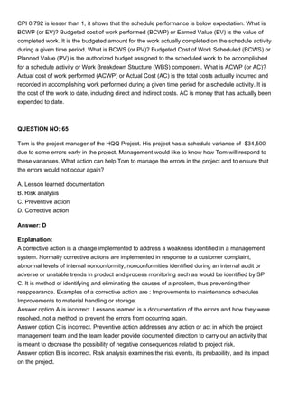 CPI 0.792 is lesser than 1, it shows that the schedule performance is below expectation. What is
BCWP (or EV)? Budgeted cost of work performed (BCWP) or Earned Value (EV) is the value of
completed work. It is the budgeted amount for the work actually completed on the schedule activity
during a given time period. What is BCWS (or PV)? Budgeted Cost of Work Scheduled (BCWS) or
Planned Value (PV) is the authorized budget assigned to the scheduled work to be accomplished
for a schedule activity or Work Breakdown Structure (WBS) component. What is ACWP (or AC)?
Actual cost of work performed (ACWP) or Actual Cost (AC) is the total costs actually incurred and
recorded in accomplishing work performed during a given time period for a schedule activity. It is
the cost of the work to date, including direct and indirect costs. AC is money that has actually been
expended to date.
QUESTION NO: 65
Tom is the project manager of the HQQ Project. His project has a schedule variance of -$34,500
due to some errors early in the project. Management would like to know how Tom will respond to
these variances. What action can help Tom to manage the errors in the project and to ensure that
the errors would not occur again?
A. Lesson learned documentation
B. Risk analysis
C. Preventive action
D. Corrective action
Answer: D
Explanation:
A corrective action is a change implemented to address a weakness identified in a management
system. Normally corrective actions are implemented in response to a customer complaint,
abnormal levels of internal nonconformity, nonconformities identified during an internal audit or
adverse or unstable trends in product and process monitoring such as would be identified by SP
C. It is method of identifying and eliminating the causes of a problem, thus preventing their
reappearance. Examples of a corrective action are : Improvements to maintenance schedules
Improvements to material handling or storage
Answer option A is incorrect. Lessons learned is a documentation of the errors and how they were
resolved, not a method to prevent the errors from occurring again.
Answer option C is incorrect. Preventive action addresses any action or act in which the project
management team and the team leader provide documented direction to carry out an activity that
is meant to decrease the possibility of negative consequences related to project risk.
Answer option B is incorrect. Risk analysis examines the risk events, its probability, and its impact
on the project.
 