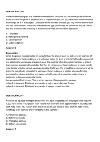 QUESTION NO: 66
You have been assigned to a project that centers on a discipline you are only topically aware of.
While you do have years of experience as a project manager, but you have never worked with the
technology, as is in this project. During the define activities process, you rely on your project team
and two consultants to coach you and identify the type of activities the project will include. Which
tool and technique are you using in the define activities process in this scenario?
A. Templates
B. Rolling wave planning
C. Decomposition
D. Expert judgment
Answer: D
Explanation:
When the project manager relies on consultants or the project team (or both), it is an example of
expert judgment. Expert judgment is a technique based on a set of criteria that has been acquired
in a specific knowledge area or product area. It is obtained when the project manager or project
team requires specialized knowledge that they do not possess. Expert judgment involves people
most familiar with the work of creating estimates. Preferably, the project team member who will be
doing the task should complete the estimates. Expert judgment is applied when performing
administrative closure activities, and experts should ensure the project or phase closure is
performed to the appropriate standards.
Answer option C is incorrect. This is not an example of decomposition. Answer
option B is incorrect. This is not an example of rolling wave planning. Answer
option A is incorrect. This is not an example of using a project template.
QUESTION NO: 67
You work as a project manager for BlueWell Inc. Your project requires the project team to paint
1,500 hotel rooms. Your project team reports that it will take them approximately 4 hours to paint
each hotel room. You reason, then, that it will take 6,000 hours to paint all of the hotel rooms.
What type of an estimate are you creating in this scenario?
A. Parametric estimate
B. Definitive estimate
C. Analogous estimate
D. Bottom-up estimate
Answer: A
 