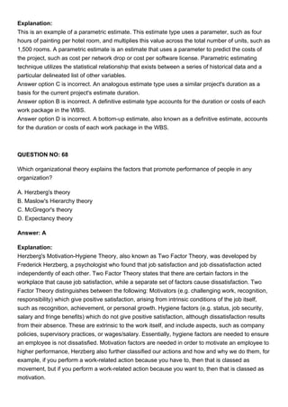 Explanation:
This is an example of a parametric estimate. This estimate type uses a parameter, such as four
hours of painting per hotel room, and multiplies this value across the total number of units, such as
1,500 rooms. A parametric estimate is an estimate that uses a parameter to predict the costs of
the project, such as cost per network drop or cost per software license. Parametric estimating
technique utilizes the statistical relationship that exists between a series of historical data and a
particular delineated list of other variables.
Answer option C is incorrect. An analogous estimate type uses a similar project's duration as a
basis for the current project's estimate duration.
Answer option B is incorrect. A definitive estimate type accounts for the duration or costs of each
work package in the WBS.
Answer option D is incorrect. A bottom-up estimate, also known as a definitive estimate, accounts
for the duration or costs of each work package in the WBS.
QUESTION NO: 68
Which organizational theory explains the factors that promote performance of people in any
organization?
A. Herzberg's theory
B. Maslow's Hierarchy theory
C. McGregor's theory
D. Expectancy theory
Answer: A
Explanation:
Herzberg's Motivation-Hygiene Theory, also known as Two Factor Theory, was developed by
Frederick Herzberg, a psychologist who found that job satisfaction and job dissatisfaction acted
independently of each other. Two Factor Theory states that there are certain factors in the
workplace that cause job satisfaction, while a separate set of factors cause dissatisfaction. Two
Factor Theory distinguishes between the following: Motivators (e.g. challenging work, recognition,
responsibility) which give positive satisfaction, arising from intrinsic conditions of the job itself,
such as recognition, achievement, or personal growth. Hygiene factors (e.g. status, job security,
salary and fringe benefits) which do not give positive satisfaction, although dissatisfaction results
from their absence. These are extrinsic to the work itself, and include aspects, such as company
policies, supervisory practices, or wages/salary. Essentially, hygiene factors are needed to ensure
an employee is not dissatisfied. Motivation factors are needed in order to motivate an employee to
higher performance, Herzberg also further classified our actions and how and why we do them, for
example, if you perform a work-related action because you have to, then that is classed as
movement, but if you perform a work-related action because you want to, then that is classed as
motivation.
 