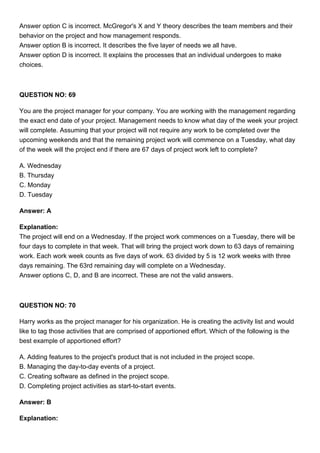 Answer option C is incorrect. McGregor's X and Y theory describes the team members and their
behavior on the project and how management responds.
Answer option B is incorrect. It describes the five layer of needs we all have.
Answer option D is incorrect. It explains the processes that an individual undergoes to make
choices.
QUESTION NO: 69
You are the project manager for your company. You are working with the management regarding
the exact end date of your project. Management needs to know what day of the week your project
will complete. Assuming that your project will not require any work to be completed over the
upcoming weekends and that the remaining project work will commence on a Tuesday, what day
of the week will the project end if there are 67 days of project work left to complete?
A. Wednesday
B. Thursday
C. Monday
D. Tuesday
Answer: A
Explanation:
The project will end on a Wednesday. If the project work commences on a Tuesday, there will be
four days to complete in that week. That will bring the project work down to 63 days of remaining
work. Each work week counts as five days of work. 63 divided by 5 is 12 work weeks with three
days remaining. The 63rd remaining day will complete on a Wednesday.
Answer options C, D, and B are incorrect. These are not the valid answers.
QUESTION NO: 70
Harry works as the project manager for his organization. He is creating the activity list and would
like to tag those activities that are comprised of apportioned effort. Which of the following is the
best example of apportioned effort?
A. Adding features to the project's product that is not included in the project scope.
B. Managing the day-to-day events of a project.
C. Creating software as defined in the project scope.
D. Completing project activities as start-to-start events.
Answer: B
Explanation:
 