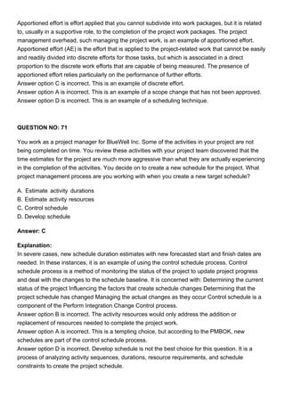 Apportioned effort is effort applied that you cannot subdivide into work packages, but it is related
to, usually in a supportive role, to the completion of the project work packages. The project
management overhead, such managing the project work, is an example of apportioned effort.
Apportioned effort (AE) is the effort that is applied to the project-related work that cannot be easily
and readily divided into discrete efforts for those tasks, but which is associated in a direct
proportion to the discrete work efforts that are capable of being measured. The presence of
apportioned effort relies particularly on the performance of further efforts.
Answer option C is incorrect. This is an example of discrete effort.
Answer option A is incorrect. This is an example of a scope change that has not been approved.
Answer option D is incorrect. This is an example of a scheduling technique.
QUESTION NO: 71
You work as a project manager for BlueWell Inc. Some of the activities in your project are not
being completed on time. You review these activities with your project team discovered that the
time estimates for the project are much more aggressive than what they are actually experiencing
in the completion of the activities. You decide on to create a new schedule for the project. What
project management process are you working with when you create a new target schedule?
A. Estimate activity durations
B. Estimate activity resources
C. Control schedule
D. Develop schedule
Answer: C
Explanation:
In severe cases, new schedule duration estimates with new forecasted start and finish dates are
needed. In these instances, it is an example of using the control schedule process. Control
schedule process is a method of monitoring the status of the project to update project progress
and deal with the changes to the schedule baseline. It is concerned with: Determining the current
status of the project Influencing the factors that create schedule changes Determining that the
project schedule has changed Managing the actual changes as they occur Control schedule is a
component of the Perform Integration Change Control process.
Answer option B is incorrect. The activity resources would only address the addition or
replacement of resources needed to complete the project work.
Answer option A is incorrect. This is a tempting choice, but according to the PMBOK, new
schedules are part of the control schedule process.
Answer option D is incorrect. Develop schedule is not the best choice for this question. It is a
process of analyzing activity sequences, durations, resource requirements, and schedule
constraints to create the project schedule.
 