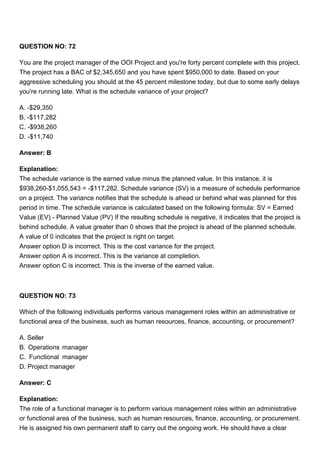 QUESTION NO: 72
You are the project manager of the OOI Project and you're forty percent complete with this project.
The project has a BAC of $2,345,650 and you have spent $950,000 to date. Based on your
aggressive scheduling you should at the 45 percent milestone today, but due to some early delays
you're running late. What is the schedule variance of your project?
A. -$29,350
B. -$117,282
C. -$938,260
D. -$11,740
Answer: B
Explanation:
The schedule variance is the earned value minus the planned value. In this instance, it is
$938,260-$1,055,543 = -$117,282. Schedule variance (SV) is a measure of schedule performance
on a project. The variance notifies that the schedule is ahead or behind what was planned for this
period in time. The schedule variance is calculated based on the following formula: SV = Earned
Value (EV) - Planned Value (PV) If the resulting schedule is negative, it indicates that the project is
behind schedule. A value greater than 0 shows that the project is ahead of the planned schedule.
A value of 0 indicates that the project is right on target.
Answer option D is incorrect. This is the cost variance for the project.
Answer option A is incorrect. This is the variance at completion.
Answer option C is incorrect. This is the inverse of the earned value.
QUESTION NO: 73
Which of the following individuals performs various management roles within an administrative or
functional area of the business, such as human resources, finance, accounting, or procurement?
A. Seller
B. Operations manager
C. Functional manager
D. Project manager
Answer: C
Explanation:
The role of a functional manager is to perform various management roles within an administrative
or functional area of the business, such as human resources, finance, accounting, or procurement.
He is assigned his own permanent staff to carry out the ongoing work. He should have a clear
 