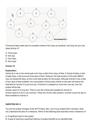 If Activity B takes eight days to complete instead of five days as schedule, how long can you now
delay Activity H?
A. Three days
B. One day
C. Four days
D. Zero days
Answer: B
Explanation:
Activity B is not on the critical path and it has a total of four days of float. If Activity B takes a total
of eight days, it will consume three days of float. However, the total duration of the path ABEHJ
may not exceed 26 days, as this is the total duration for the project. Although Activity H has a total
of four days of float available, the consumption of three days of float on this path will reduce the
total float for Activity H to just one day. If Activity H is delayed by more than one day, then the
project will be late.
Answer option D is incorrect. There is one day of float still available for Activity H.
Answer options A and C are incorrect. These are not the valid answers, as there is just one day of
float available for Activity H.
QUESTION NO: 8
You are the project manager of the GHT Project. Ben, one of your project team members, does
not understand the idea of a milestone. Which of the following best describes what a milestone is?
A. A significant point in the project
B. A goal of reaching a significant delivery of project benefits by an identified date
 