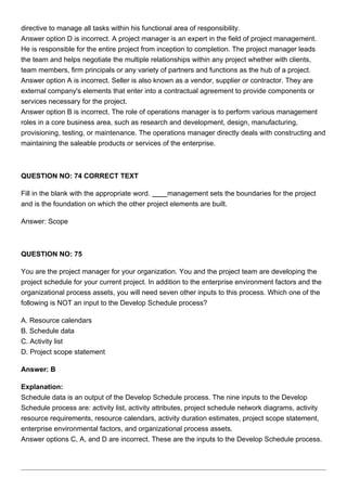 directive to manage all tasks within his functional area of responsibility.
Answer option D is incorrect. A project manager is an expert in the field of project management.
He is responsible for the entire project from inception to completion. The project manager leads
the team and helps negotiate the multiple relationships within any project whether with clients,
team members, firm principals or any variety of partners and functions as the hub of a project.
Answer option A is incorrect. Seller is also known as a vendor, supplier or contractor. They are
external company's elements that enter into a contractual agreement to provide components or
services necessary for the project.
Answer option B is incorrect. The role of operations manager is to perform various management
roles in a core business area, such as research and development, design, manufacturing,
provisioning, testing, or maintenance. The operations manager directly deals with constructing and
maintaining the saleable products or services of the enterprise.
QUESTION NO: 74 CORRECT TEXT
Fill in the blank with the appropriate word. management sets the boundaries for the project
and is the foundation on which the other project elements are built.
Answer: Scope
QUESTION NO: 75
You are the project manager for your organization. You and the project team are developing the
project schedule for your current project. In addition to the enterprise environment factors and the
organizational process assets, you will need seven other inputs to this process. Which one of the
following is NOT an input to the Develop Schedule process?
A. Resource calendars
B. Schedule data
C. Activity list
D. Project scope statement
Answer: B
Explanation:
Schedule data is an output of the Develop Schedule process. The nine inputs to the Develop
Schedule process are: activity list, activity attributes, project schedule network diagrams, activity
resource requirements, resource calendars, activity duration estimates, project scope statement,
enterprise environmental factors, and organizational process assets.
Answer options C, A, and D are incorrect. These are the inputs to the Develop Schedule process.
 