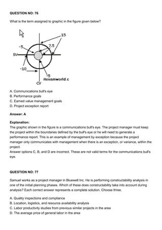 QUESTION NO: 76
What is the term assigned to graphic in the figure given below?
A. Communications bull's eye
B. Performance goals
C. Earned value management goals
D. Project exception report
Answer: A
Explanation:
The graphic shown in the figure is a communications bull's eye. The project manager must keep
the project within the boundaries defined by the bull's eye or he will need to generate a
performance report. This is an example of management by exception because the project
manager only communicates with management when there is an exception, or variance, within the
project.
Answer options C, B, and D are incorrect. These are not valid terms for the communications bull's
eye.
QUESTION NO: 77
Samuel works as a project manager in Bluewell Inc. He is performing constructability analysis in
one of the initial planning phases. Which of these does constructability take into account during
analysis? Each correct answer represents a complete solution. Choose three.
A. Quality inspections and compliance
B. Location, logistics, and resource availability analysis
C. Labor productivity studies from previous similar projects in the area
D. The average price of general labor in the area
 