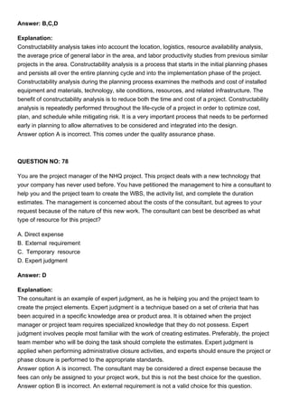 Answer: B,C,D
Explanation:
Constructability analysis takes into account the location, logistics, resource availability analysis,
the average price of general labor in the area, and labor productivity studies from previous similar
projects in the area. Constructability analysis is a process that starts in the initial planning phases
and persists all over the entire planning cycle and into the implementation phase of the project.
Constructability analysis during the planning process examines the methods and cost of installed
equipment and materials, technology, site conditions, resources, and related infrastructure. The
benefit of constructability analysis is to reduce both the time and cost of a project. Constructability
analysis is repeatedly performed throughout the life-cycle of a project in order to optimize cost,
plan, and schedule while mitigating risk. It is a very important process that needs to be performed
early in planning to allow alternatives to be considered and integrated into the design.
Answer option A is incorrect. This comes under the quality assurance phase.
QUESTION NO: 78
You are the project manager of the NHQ project. This project deals with a new technology that
your company has never used before. You have petitioned the management to hire a consultant to
help you and the project team to create the WBS, the activity list, and complete the duration
estimates. The management is concerned about the costs of the consultant, but agrees to your
request because of the nature of this new work. The consultant can best be described as what
type of resource for this project?
A. Direct expense
B. External requirement
C. Temporary resource
D. Expert judgment
Answer: D
Explanation:
The consultant is an example of expert judgment, as he is helping you and the project team to
create the project elements. Expert judgment is a technique based on a set of criteria that has
been acquired in a specific knowledge area or product area. It is obtained when the project
manager or project team requires specialized knowledge that they do not possess. Expert
judgment involves people most familiar with the work of creating estimates. Preferably, the project
team member who will be doing the task should complete the estimates. Expert judgment is
applied when performing administrative closure activities, and experts should ensure the project or
phase closure is performed to the appropriate standards.
Answer option A is incorrect. The consultant may be considered a direct expense because the
fees can only be assigned to your project work, but this is not the best choice for the question.
Answer option B is incorrect. An external requirement is not a valid choice for this question.
 