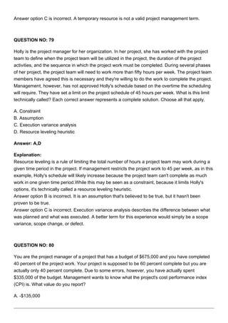 Answer option C is incorrect. A temporary resource is not a valid project management term.
QUESTION NO: 79
Holly is the project manager for her organization. In her project, she has worked with the project
team to define when the project team will be utilized in the project, the duration of the project
activities, and the sequence in which the project work must be completed. During several phases
of her project, the project team will need to work more than fifty hours per week. The project team
members have agreed this is necessary and they're willing to do the work to complete the project.
Management, however, has not approved Holly's schedule based on the overtime the scheduling
will require. They have set a limit on the project schedule of 45 hours per week. What is this limit
technically called? Each correct answer represents a complete solution. Choose all that apply.
A. Constraint
B. Assumption
C. Execution variance analysis
D. Resource leveling heuristic
Answer: A,D
Explanation:
Resource leveling is a rule of limiting the total number of hours a project team may work during a
given time period in the project. If management restricts the project work to 45 per week, as in this
example, Holly's schedule will likely increase because the project team can't complete as much
work in one given time period.While this may be seen as a constraint, because it limits Holly's
options, it's technically called a resource leveling heuristic.
Answer option B is incorrect. It is an assumption that's believed to be true, but it hasn't been
proven to be true.
Answer option C is incorrect. Execution variance analysis describes the difference between what
was planned and what was executed. A better term for this experience would simply be a scope
variance, scope change, or defect.
QUESTION NO: 80
You are the project manager of a project that has a budget of $675,000 and you have completed
40 percent of the project work. Your project is supposed to be 60 percent complete but you are
actually only 40 percent complete. Due to some errors, however, you have actually spent
$335,000 of the budget. Management wants to know what the project's cost performance index
(CPI) is. What value do you report?
A. -$135,000
 