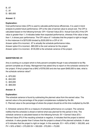 B. .67
C. .81
D. -$65,000
Answer: C
Explanation:
Cost performance index (CPI) is used to calculate performance efficiencies. It is used in trend
analysis to predict future performance. CPI is the ratio of earned value to actual cost. The CPI is
calculated based on the following formula: CPI = Earned Value (EV) / Actual Cost (AC) If the CPI
value is greater than 1, it indicates better than expected performance, whereas if the value is less
than 1, it shows poor performance. The CPI value of 1 indicates that the project is right on target.
In this instances it is $270,000 divided by $335,000 for a CPI of .81.
Answer option B is incorrect. .67 is actually the schedule performance index.
Answer option D is incorrect. -$65,000 is the cost variance for the project.
Answer option A is incorrect. -$135,000 is the schedule variance of the project.
QUESTION NO: 81
Amy is working on a project which is forty percent complete though it was scheduled to be fifty
percent complete as of today. Management has asked Amy to report on the schedule variance for
her project. If Amy's project has a BAC of $750,000 and she has spent $485,000 to date, what is
the schedule variance value?
A. -$75,000
B. -$42,000
C. -$45,000
D. -$65,000
Answer: A
Explanation:
The schedule variance is found by subtracting the planned value from the earned value. The
earned value is the percentage of the project completeness multiplied by the BA
C. Planned value is the percentage of where the project should be at this time multiplied by the BA
C. Schedule variance (SV) is a measure of schedule performance on a project. The variance
notifies that the schedule is ahead or behind what was planned for this period in time. The
schedule variance is calculated based on the following formula: SV = Earned Value (EV) -
Planned Value (PV) If the resulting schedule is negative, it indicates that the project is behind
schedule. A value greater than 0 shows that the project is ahead of the planned schedule. A value
of 0 indicates that the project is right on target. In this example, EV = 40% of BAC = 300,000, and
PV = 50% of BAC = 375,000 SV = 300,000 - 375,000 = -75,000
 
