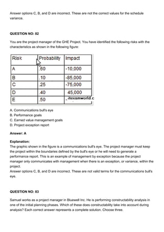 Answer options C, B, and D are incorrect. These are not the correct values for the schedule
variance.
QUESTION NO: 82
You are the project manager of the GHE Project. You have identified the following risks with the
characteristics as shown in the following figure:
A. Communications bull's eye
B. Performance goals
C. Earned value management goals
D. Project exception report
Answer: A
Explanation:
The graphic shown in the figure is a communications bull's eye. The project manager must keep
the project within the boundaries defined by the bull's eye or he will need to generate a
performance report. This is an example of management by exception because the project
manager only communicates with management when there is an exception, or variance, within the
project.
Answer options C, B, and D are incorrect. These are not valid terms for the communications bull's
eye.
QUESTION NO: 83
Samuel works as a project manager in Bluewell Inc. He is performing constructability analysis in
one of the initial planning phases. Which of these does constructability take into account during
analysis? Each correct answer represents a complete solution. Choose three.
 