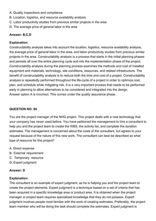 A. Quality inspections and compliance
B. Location, logistics, and resource availability analysis
C. Labor productivity studies from previous similar projects in the area
D. The average price of general labor in the area
Answer: B,C,D
Explanation:
Constructability analysis takes into account the location, logistics, resource availability analysis,
the average price of general labor in the area, and labor productivity studies from previous similar
projects in the area. Constructability analysis is a process that starts in the initial planning phases
and persists all over the entire planning cycle and into the implementation phase of the project.
Constructability analysis during the planning process examines the methods and cost of installed
equipment and materials, technology, site conditions, resources, and related infrastructure. The
benefit of constructability analysis is to reduce both the time and cost of a project. Constructability
analysis is repeatedly performed throughout the life-cycle of a project in order to optimize cost,
plan, and schedule while mitigating risk. It is a very important process that needs to be performed
early in planning to allow alternatives to be considered and integrated into the design.
Answer option A is incorrect. This comes under the quality assurance phase.
QUESTION NO: 84
You are the project manager of the NHQ project. This project deals with a new technology that
your company has never used before. You have petitioned the management to hire a consultant to
help you and the project team to create the WBS, the activity list, and complete the duration
estimates. The management is concerned about the costs of the consultant, but agrees to your
request because of the nature of this new work. The consultant can best be described as what
type of resource for this project?
A. Direct expense
B. External requirement
C. Temporary resource
D. Expert judgment
Answer: D
Explanation:
The consultant is an example of expert judgment, as he is helping you and the project team to
create the project elements. Expert judgment is a technique based on a set of criteria that has
been acquired in a specific knowledge area or product area. It is obtained when the project
manager or project team requires specialized knowledge that they do not possess. Expert
judgment involves people most familiar with the work of creating estimates. Preferably, the project
team member who will be doing the task should complete the estimates. Expert judgment is
 