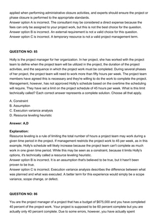 applied when performing administrative closure activities, and experts should ensure the project or
phase closure is performed to the appropriate standards.
Answer option A is incorrect. The consultant may be considered a direct expense because the
fees can only be assigned to your project work, but this is not the best choice for the question.
Answer option B is incorrect. An external requirement is not a valid choice for this question.
Answer option C is incorrect. A temporary resource is not a valid project management term.
QUESTION NO: 85
Holly is the project manager for her organization. In her project, she has worked with the project
team to define when the project team will be utilized in the project, the duration of the project
activities, and the sequence in which the project work must be completed. During several phases
of her project, the project team will need to work more than fifty hours per week. The project team
members have agreed this is necessary and they're willing to do the work to complete the project.
Management, however, has not approved Holly's schedule based on the overtime the scheduling
will require. They have set a limit on the project schedule of 45 hours per week. What is this limit
technically called? Each correct answer represents a complete solution. Choose all that apply.
A. Constraint
B. Assumption
C. Execution variance analysis
D. Resource leveling heuristic
Answer: A,D
Explanation:
Resource leveling is a rule of limiting the total number of hours a project team may work during a
given time period in the project. If management restricts the project work to 45 per week, as in this
example, Holly's schedule will likely increase because the project team can't complete as much
work in one given time period. While this may be seen as a constraint, because it limits Holly's
options, it's technically called a resource leveling heuristic.
Answer option B is incorrect. It is an assumption that's believed to be true, but it hasn't been
proven to be true.
Answer option C is incorrect. Execution variance analysis describes the difference between what
was planned and what was executed. A better term for this experience would simply be a scope
variance, scope change, or defect.
QUESTION NO: 86
You are the project manager of a project that has a budget of $675,000 and you have completed
40 percent of the project work. Your project is supposed to be 60 percent complete but you are
actually only 40 percent complete. Due to some errors, however, you have actually spent
 