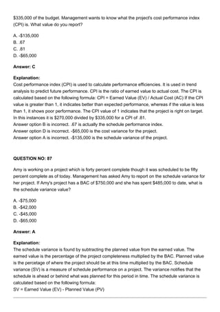 $335,000 of the budget. Management wants to know what the project's cost performance index
(CPI) is. What value do you report?
A. -$135,000
B. .67
C. .81
D. -$65,000
Answer: C
Explanation:
Cost performance index (CPI) is used to calculate performance efficiencies. It is used in trend
analysis to predict future performance. CPI is the ratio of earned value to actual cost. The CPI is
calculated based on the following formula: CPI = Earned Value (EV) / Actual Cost (AC) If the CPI
value is greater than 1, it indicates better than expected performance, whereas if the value is less
than 1, it shows poor performance. The CPI value of 1 indicates that the project is right on target.
In this instances it is $270,000 divided by $335,000 for a CPI of .81.
Answer option B is incorrect. .67 is actually the schedule performance index.
Answer option D is incorrect. -$65,000 is the cost variance for the project.
Answer option A is incorrect. -$135,000 is the schedule variance of the project.
QUESTION NO: 87
Amy is working on a project which is forty percent complete though it was scheduled to be fifty
percent complete as of today. Management has asked Amy to report on the schedule variance for
her project. If Amy's project has a BAC of $750,000 and she has spent $485,000 to date, what is
the schedule variance value?
A. -$75,000
B. -$42,000
C. -$45,000
D. -$65,000
Answer: A
Explanation:
The schedule variance is found by subtracting the planned value from the earned value. The
earned value is the percentage of the project completeness multiplied by the BAC. Planned value
is the percetage of where the project should be at this time multiplied by the BAC. Schedule
variance (SV) is a measure of schedule performance on a project. The variance notifies that the
schedule is ahead or behind what was planned for this period in time. The schedule variance is
calculated based on the following formula:
SV = Earned Value (EV) - Planned Value (PV)
 
