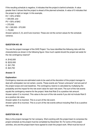 If the resulting schedule is negative, it indicates that the project is behind schedule. A value
greater than 0 shows that the project is ahead of the planned schedule. A value of 0 indicates that
the project is right on target. In this example,
EV = 40% of BAC
= 300,000, and
PV = 50% of BAC
= 375,000
SV = 300,000 - 375,000
= -75,000
Answer options C, B, and D are incorrect. These are not the correct values for the schedule
variance.
QUESTION NO: 88
You are the project manager of the GHE Project. You have identified the following risks with the
characteristics as shown in the following figure: How much capital should the project set aside for
the risk contingency reserve?
A. $142,000
B. $232,000
C. $41,750
D. $23,750
Answer: D
Explanation:
Contingency reserves are estimated costs to be used at the discretion of the project manager to
deal with anticipated, but not certain, events. These events are "known unknowns" and are part of
the project scope and cost baselines. The contingency reserve is calculated by multiplying the
probability and the impact for the risk event value for each risk event. The sum of the risk events
equals the contingency reserve for the project. Note that Risk D is a positive risk amount.
Answer option C is incorrect. This value is the sum of the risk events if you did not include Risk D
as a positive risk value.
Answer option A is incorrect. This is a sum of the risk event.
Answer option B is incorrect. This is a sum of the risk events without including Risk D as a positive
risk event.
QUESTION NO: 89
Mary is the project manager for her company. She's working with the project team to compress the
project schedule as the project must be completed by December 30. For some of the project
activities, she and the project team have agreed to crash the project work. What must be true of
 