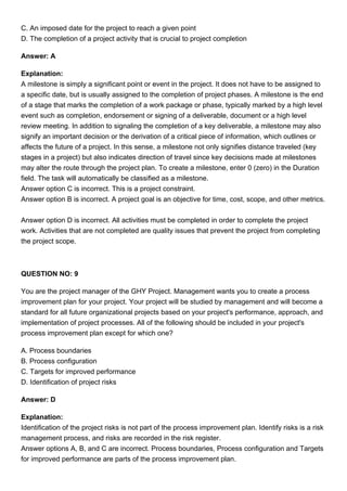 C. An imposed date for the project to reach a given point
D. The completion of a project activity that is crucial to project completion
Answer: A
Explanation:
A milestone is simply a significant point or event in the project. It does not have to be assigned to
a specific date, but is usually assigned to the completion of project phases. A milestone is the end
of a stage that marks the completion of a work package or phase, typically marked by a high level
event such as completion, endorsement or signing of a deliverable, document or a high level
review meeting. In addition to signaling the completion of a key deliverable, a milestone may also
signify an important decision or the derivation of a critical piece of information, which outlines or
affects the future of a project. In this sense, a milestone not only signifies distance traveled (key
stages in a project) but also indicates direction of travel since key decisions made at milestones
may alter the route through the project plan. To create a milestone, enter 0 (zero) in the Duration
field. The task will automatically be classified as a milestone.
Answer option C is incorrect. This is a project constraint.
Answer option B is incorrect. A project goal is an objective for time, cost, scope, and other metrics.
Answer option D is incorrect. All activities must be completed in order to complete the project
work. Activities that are not completed are quality issues that prevent the project from completing
the project scope.
QUESTION NO: 9
You are the project manager of the GHY Project. Management wants you to create a process
improvement plan for your project. Your project will be studied by management and will become a
standard for all future organizational projects based on your project's performance, approach, and
implementation of project processes. All of the following should be included in your project's
process improvement plan except for which one?
A. Process boundaries
B. Process configuration
C. Targets for improved performance
D. Identification of project risks
Answer: D
Explanation:
Identification of the project risks is not part of the process improvement plan. Identify risks is a risk
management process, and risks are recorded in the risk register.
Answer options A, B, and C are incorrect. Process boundaries, Process configuration and Targets
for improved performance are parts of the process improvement plan.
 