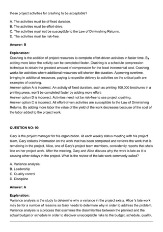these project activities for crashing to be acceptable?
A. The activities must be of fixed duration.
B. The activities must be effort-drive.
C. The activities must not be susceptible to the Law of Diminishing Returns.
D. The activities must be risk-free.
Answer: B
Explanation:
Crashing is the addition of project resources to complete effort-driven activities in faster time. By
adding more labor the activity can be completed faster. Crashing is a schedule compression
technique to obtain the greatest amount of compression for the least incremental cost. Crashing
works for activities where additional resources will shorten the duration. Approving overtime,
bringing in additional resources, paying to expedite delivery to activities on the critical path are
examples of crashing.
Answer option A is incorrect. An activity of fixed duration, such as printing 100,000 brochures in a
printing press, won't be completed faster by adding more effort.
Answer option D is incorrect. Activities need not be risk-free to use project crashing.
Answer option C is incorrect. All effort-driven activities are susceptible to the Law of Diminishing
Returns. By adding more labor the value of the yield of the work decreases because of the cost of
the labor added to the project work.
QUESTION NO: 90
Gary is the project manager for his organization. At each weekly status meeting with his project
team, Gary collects information on the work that has been completed and reviews the work that is
remaining in the project. Alice, one of Gary's project team members, consistently reports that she's
late on her project work. After the meeting, Gary and Alice discuss why the work is late as it is
causing other delays in the project. What is the review of the late work commonly called?
A. Variance analysis
B. Leadership
C. Quality control
D. Discipline
Answer: A
Explanation:
Variance analysis is the study to determine why a variance in the project exists. Alice 's late work
may be for a number of reasons so Gary needs to determine why in order to address the problem.
Variance analysis is a process that examines the dissimilarities between the planned and the
actual budget or schedule in order to discover unacceptable risks to the budget, schedule, quality,
 