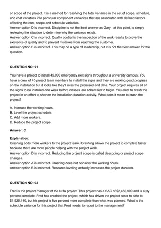 or scope of the project. It is a method for resolving the total variance in the set of scope, schedule,
and cost variables into particular component variances that are associated with defined factors
affecting the cost, scope and schedule variables.
Answer option D is incorrect. Discipline is not the best answer as Gary , at this point, is simply
reviewing the situation to determine why the variance exists.
Answer option C is incorrect. Quality control is the inspection of the work results to prove the
existence of quality and to prevent mistakes from reaching the customer.
Answer option B is incorrect. This may be a type of leadership, but it is not the best answer for the
question.
QUESTION NO: 91
You have a project to install 45,900 emergency exit signs throughout a university campus. You
have a crew of 45 project team members to install the signs and they are making good progress
on the installation but it looks like they'll miss the promised end date. Your project requires all of
the signs to be installed one week before classes are scheduled to begin. You elect to crash the
project in an effort to shorten the installation duration activity. What does it mean to crash the
project?
A. Increase the working hours.
B. Level the project schedule.
C. Add more workers.
D. Reduce the project scope.
Answer: C
Explanation:
Crashing adds more workers to the project team. Crashing allows the project to complete faster
because there are more people helping with the project work.
Answer option D is incorrect. Reducing the project scope is called descoping or project scope
changes.
Answer option A is incorrect. Crashing does not consider the working hours.
Answer option B is incorrect. Resource leveling actually increases the project duration.
QUESTION NO: 92
Fred is the project manager of the NHA project. This project has a BAC of $2,456,900 and is sixty
percent complete. Fred has crashed the project, which has driven the project costs to date to
$1,525,140, but his project is five percent more complete than what was planned. What is the
schedule variance for this project that Fred needs to report to the management?
 