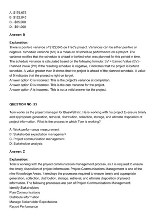A. $176,675
B. $122,845
C. -$85,000
D. -$51,000
Answer: B
Explanation:
There is positive variance of $122,845 on Fred's project. Variances can be either positive or
negative. Schedule variance (SV) is a measure of schedule performance on a project. The
variance notifies that the schedule is ahead or behind what was planned for this period in time.
The schedule variance is calculated based on the following formula: SV = Earned Value (EV) -
Planned Value (PV) If the resulting schedule is negative, it indicates that the project is behind
schedule. A value greater than 0 shows that the project is ahead of the planned schedule. A value
of 0 indicates that the project is right on target.
Answer option C is incorrect. This is the project's variance at completion.
Answer option D is incorrect. This is the cost variance for the project.
Answer option A is incorrect. This is not a valid answer for the project.
QUESTION NO: 93
Tom works as the project manager for BlueWell Inc. He is working with his project to ensure timely
and appropriate generation, retrieval, distribution, collection, storage, and ultimate disposition of
project information. What is the process in which Tom is working?
A. Work performance measurement
B. Stakeholder expectation management
C. Project communication management
D. Stakeholder analysis
Answer: C
Explanation:
Tom is working with the project communication management process, as it is required to ensure
the timely disposition of project information. Project Communications Management is one of the
nine Knowledge Areas. It employs the processes required to ensure timely and appropriate
generation, collection, distribution, storage, retrieval, and ultimate disposition of project
information. The following processes are part of Project Communications Management:
Identify Stakeholders
Plan Communications
Distribute information
Manage Stakeholder Expectations
Report Performance
 