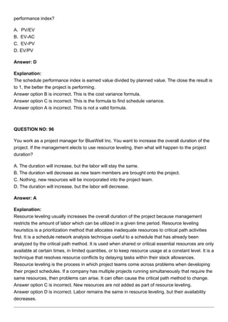 performance index?
A. PV/EV
B. EV-AC
C. EV-PV
D. EV/PV
Answer: D
Explanation:
The schedule performance index is earned value divided by planned value. The close the result is
to 1, the better the project is performing.
Answer option B is incorrect. This is the cost variance formula.
Answer option C is incorrect. This is the formula to find schedule variance.
Answer option A is incorrect. This is not a valid formula.
QUESTION NO: 96
You work as a project manager for BlueWell Inc. You want to increase the overall duration of the
project. If the management elects to use resource leveling, then what will happen to the project
duration?
A. The duration will increase, but the labor will stay the same.
B. The duration will decrease as new team members are brought onto the project.
C. Nothing, new resources will be incorporated into the project team.
D. The duration will increase, but the labor will decrease.
Answer: A
Explanation:
Resource leveling usually increases the overall duration of the project because management
restricts the amount of labor which can be utilized in a given time period. Resource leveling
heuristics is a prioritization method that allocates inadequate resources to critical path activities
first. It is a schedule network analysis technique useful to a schedule that has already been
analyzed by the critical path method. It is used when shared or critical essential resources are only
available at certain times, in limited quantities, or to keep resource usage at a constant level. It is a
technique that resolves resource conflicts by delaying tasks within their slack allowances.
Resource leveling is the process in which project teams come across problems when developing
their project schedules. If a company has multiple projects running simultaneously that require the
same resources, then problems can arise. It can often cause the critical path method to change.
Answer option C is incorrect. New resources are not added as part of resource leveling.
Answer option D is incorrect. Labor remains the same in resource leveling, but their availability
decreases.
 