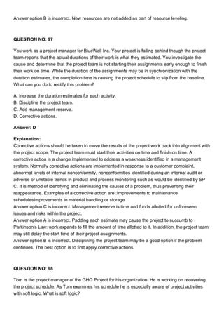 Answer option B is incorrect. New resources are not added as part of resource leveling.
QUESTION NO: 97
You work as a project manager for BlueWell Inc. Your project is falling behind though the project
team reports that the actual durations of their work is what they estimated. You investigate the
cause and determine that the project team is not starting their assignments early enough to finish
their work on time. While the duration of the assignments may be in synchronization with the
duration estimates, the completion time is causing the project schedule to slip from the baseline.
What can you do to rectify this problem?
A. Increase the duration estimates for each activity.
B. Discipline the project team.
C. Add management reserve.
D. Corrective actions.
Answer: D
Explanation:
Corrective actions should be taken to move the results of the project work back into alignment with
the project scope. The project team must start their activities on time and finish on time. A
corrective action is a change implemented to address a weakness identified in a management
system. Normally corrective actions are implemented in response to a customer complaint,
abnormal levels of internal nonconformity, nonconformities identified during an internal audit or
adverse or unstable trends in product and process monitoring such as would be identified by SP
C. It is method of identifying and eliminating the causes of a problem, thus preventing their
reappearance. Examples of a corrective action are :Improvements to maintenance
schedulesImprovements to material handling or storage
Answer option C is incorrect. Management reserve is time and funds allotted for unforeseen
issues and risks within the project.
Answer option A is incorrect. Padding each estimate may cause the project to succumb to
Parkinson's Law: work expands to fill the amount of time allotted to it. In addition, the project team
may still delay the start time of their project assignments.
Answer option B is incorrect. Disciplining the project team may be a good option if the problem
continues. The best option is to first apply corrective actions.
QUESTION NO: 98
Tom is the project manager of the GHQ Project for his organization. He is working on recovering
the project schedule. As Tom examines his schedule he is especially aware of project activities
with soft logic. What is soft logic?
 