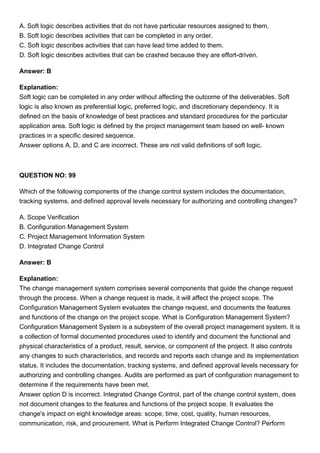 A. Soft logic describes activities that do not have particular resources assigned to them.
B. Soft logic describes activities that can be completed in any order.
C. Soft logic describes activities that can have lead time added to them.
D. Soft logic describes activities that can be crashed because they are effort-driven.
Answer: B
Explanation:
Soft logic can be completed in any order without affecting the outcome of the deliverables. Soft
logic is also known as preferential logic, preferred logic, and discretionary dependency. It is
defined on the basis of knowledge of best practices and standard procedures for the particular
application area. Soft logic is defined by the project management team based on well- known
practices in a specific desired sequence.
Answer options A, D, and C are incorrect. These are not valid definitions of soft logic.
QUESTION NO: 99
Which of the following components of the change control system includes the documentation,
tracking systems, and defined approval levels necessary for authorizing and controlling changes?
A. Scope Verification
B. Configuration Management System
C. Project Management Information System
D. Integrated Change Control
Answer: B
Explanation:
The change management system comprises several components that guide the change request
through the process. When a change request is made, it will affect the project scope. The
Configuration Management System evaluates the change request, and documents the features
and functions of the change on the project scope. What is Configuration Management System?
Configuration Management System is a subsystem of the overall project management system. It is
a collection of formal documented procedures used to identify and document the functional and
physical characteristics of a product, result, service, or component of the project. It also controls
any changes to such characteristics, and records and reports each change and its implementation
status. It includes the documentation, tracking systems, and defined approval levels necessary for
authorizing and controlling changes. Audits are performed as part of configuration management to
determine if the requirements have been met.
Answer option D is incorrect. Integrated Change Control, part of the change control system, does
not document changes to the features and functions of the project scope. It evaluates the
change's impact on eight knowledge areas: scope, time, cost, quality, human resources,
communication, risk, and procurement. What is Perform Integrated Change Control? Perform
 