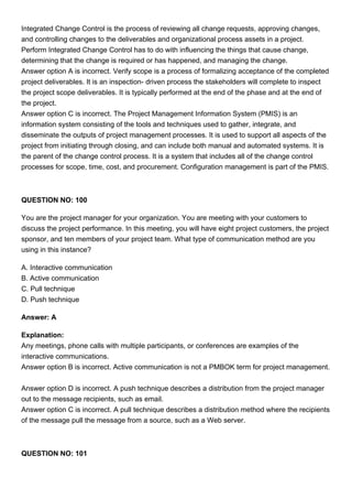 Integrated Change Control is the process of reviewing all change requests, approving changes,
and controlling changes to the deliverables and organizational process assets in a project.
Perform Integrated Change Control has to do with influencing the things that cause change,
determining that the change is required or has happened, and managing the change.
Answer option A is incorrect. Verify scope is a process of formalizing acceptance of the completed
project deliverables. It is an inspection- driven process the stakeholders will complete to inspect
the project scope deliverables. It is typically performed at the end of the phase and at the end of
the project.
Answer option C is incorrect. The Project Management Information System (PMIS) is an
information system consisting of the tools and techniques used to gather, integrate, and
disseminate the outputs of project management processes. It is used to support all aspects of the
project from initiating through closing, and can include both manual and automated systems. It is
the parent of the change control process. It is a system that includes all of the change control
processes for scope, time, cost, and procurement. Configuration management is part of the PMIS.
QUESTION NO: 100
You are the project manager for your organization. You are meeting with your customers to
discuss the project performance. In this meeting, you will have eight project customers, the project
sponsor, and ten members of your project team. What type of communication method are you
using in this instance?
A. Interactive communication
B. Active communication
C. Pull technique
D. Push technique
Answer: A
Explanation:
Any meetings, phone calls with multiple participants, or conferences are examples of the
interactive communications.
Answer option B is incorrect. Active communication is not a PMBOK term for project management.
Answer option D is incorrect. A push technique describes a distribution from the project manager
out to the message recipients, such as email.
Answer option C is incorrect. A pull technique describes a distribution method where the recipients
of the message pull the message from a source, such as a Web server.
QUESTION NO: 101
 