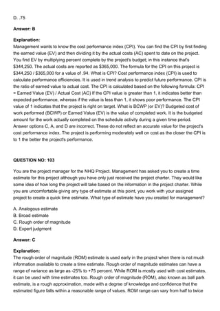 D. .75
Answer: B
Explanation:
Management wants to know the cost performance index (CPI). You can find the CPI by first finding
the earned value (EV) and then dividing it by the actual costs (AC) spent to date on the project.
You find EV by multiplying percent complete by the project's budget; in this instance that's
$344,250. The actual costs are reported as $365,000. The formula for the CPI on this project is
$344,250 / $365,000 for a value of .94. What is CPI? Cost performance index (CPI) is used to
calculate performance efficiencies. It is used in trend analysis to predict future performance. CPI is
the ratio of earned value to actual cost. The CPI is calculated based on the following formula: CPI
= Earned Value (EV) / Actual Cost (AC) If the CPI value is greater than 1, it indicates better than
expected performance, whereas if the value is less than 1, it shows poor performance. The CPI
value of 1 indicates that the project is right on target. What is BCWP (or EV)? Budgeted cost of
work performed (BCWP) or Earned Value (EV) is the value of completed work. It is the budgeted
amount for the work actually completed on the schedule activity during a given time period.
Answer options C, A, and D are incorrect. These do not reflect an accurate value for the project's
cost performance index. The project is performing moderately well on cost as the closer the CPI is
to 1 the better the project's performance.
QUESTION NO: 103
You are the project manager for the NHQ Project. Management has asked you to create a time
estimate for this project although you have only just received the project charter. They would like
some idea of how long the project will take based on the information in the project charter. While
you are uncomfortable giving any type of estimate at this point, you work with your assigned
project to create a quick time estimate. What type of estimate have you created for management?
A. Analogous estimate
B. Broad estimate
C. Rough order of magnitude
D. Expert judgment
Answer: C
Explanation:
The rough order of magnitude (ROM) estimate is used early in the project when there is not much
information available to create a time estimate. Rough order of magnitude estimates can have a
range of variance as large as -25% to +75 percent. While ROM is mostly used with cost estimates,
it can be used with time estimates too. Rough order of magnitude (ROM), also known as ball park
estimate, is a rough approximation, made with a degree of knowledge and confidence that the
estimated figure falls within a reasonable range of values. ROM range can vary from half to twice
 