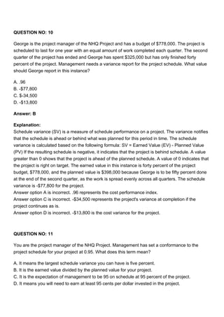 QUESTION NO: 10
George is the project manager of the NHQ Project and has a budget of $778,000. The project is
scheduled to last for one year with an equal amount of work completed each quarter. The second
quarter of the project has ended and George has spent $325,000 but has only finished forty
percent of the project. Management needs a variance report for the project schedule. What value
should George report in this instance?
A. .96
B. -$77,800
C. $-34,500
D. -$13,800
Answer: B
Explanation:
Schedule variance (SV) is a measure of schedule performance on a project. The variance notifies
that the schedule is ahead or behind what was planned for this period in time. The schedule
variance is calculated based on the following formula: SV = Earned Value (EV) - Planned Value
(PV) If the resulting schedule is negative, it indicates that the project is behind schedule. A value
greater than 0 shows that the project is ahead of the planned schedule. A value of 0 indicates that
the project is right on target. The earned value in this instance is forty percent of the project
budget, $778,000, and the planned value is $398,000 because George is to be fifty percent done
at the end of the second quarter, as the work is spread evenly across all quarters. The schedule
variance is -$77,800 for the project.
Answer option A is incorrect. .96 represents the cost performance index.
Answer option C is incorrect. -$34,500 represents the project's variance at completion if the
project continues as is.
Answer option D is incorrect. -$13,800 is the cost variance for the project.
QUESTION NO: 11
You are the project manager of the NHQ Project. Management has set a conformance to the
project schedule for your project at 0.95. What does this term mean?
A. It means the largest schedule variance you can have is five percent.
B. It is the earned value divided by the planned value for your project.
C. It is the expectation of management to be 95 on schedule at 95 percent of the project.
D. It means you will need to earn at least 95 cents per dollar invested in the project.
 