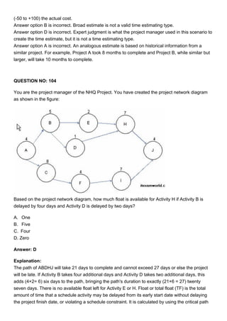 (-50 to +100) the actual cost.
Answer option B is incorrect. Broad estimate is not a valid time estimating type.
Answer option D is incorrect. Expert judgment is what the project manager used in this scenario to
create the time estimate, but it is not a time estimating type.
Answer option A is incorrect. An analogous estimate is based on historical information from a
similar project. For example, Project A took 8 months to complete and Project B, while similar but
larger, will take 10 months to complete.
QUESTION NO: 104
You are the project manager of the NHQ Project. You have created the project network diagram
as shown in the figure:
Based on the project network diagram, how much float is available for Activity H if Activity B is
delayed by four days and Activity D is delayed by two days?
A. One
B. Five
C. Four
D. Zero
Answer: D
Explanation:
The path of ABDHJ will take 21 days to complete and cannot exceed 27 days or else the project
will be late. If Activity B takes four additional days and Activity D takes two additional days, this
adds (4+2= 6) six days to the path, bringing the path's duration to exactly (21+6 = 27) twenty
seven days. There is no available float left for Activity E or H. Float or total float (TF) is the total
amount of time that a schedule activity may be delayed from its early start date without delaying
the project finish date, or violating a schedule constraint. It is calculated by using the critical path
 