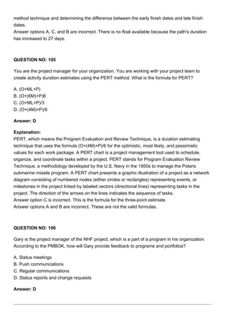 method technique and determining the difference between the early finish dates and late finish
dates.
Answer options A, C, and B are incorrect. There is no float available because the path's duration
has increased to 27 days.
QUESTION NO: 105
You are the project manager for your organization. You are working with your project team to
create activity duration estimates using the PERT method. What is the formula for PERT?
A. (O+ML+P)
B. (O+(6M)+P)6
C. (O+ML+P)/3
D. (O+(4M)+P)/6
Answer: D
Explanation:
PERT, which means the Program Evaluation and Review Technique, is a duration estimating
technique that uses the formula (O+(4M)+P)/6 for the optimistic, most likely, and pessimistic
values for each work package. A PERT chart is a project management tool used to schedule,
organize, and coordinate tasks within a project. PERT stands for Program Evaluation Review
Technique, a methodology developed by the U.S. Navy in the 1950s to manage the Polaris
submarine missile program. A PERT chart presents a graphic illustration of a project as a network
diagram consisting of numbered nodes (either circles or rectangles) representing events, or
milestones in the project linked by labeled vectors (directional lines) representing tasks in the
project. The direction of the arrows on the lines indicates the sequence of tasks.
Answer option C is incorrect. This is the formula for the three-point estimate.
Answer options A and B are incorrect. These are not the valid formulas.
QUESTION NO: 106
Gary is the project manager of the NHF project, which is a part of a program in his organization.
According to the PMBOK, how will Gary provide feedback to programs and portfolios?
A. Status meetings
B. Push communications
C. Regular communications
D. Status reports and change requests
Answer: D
 