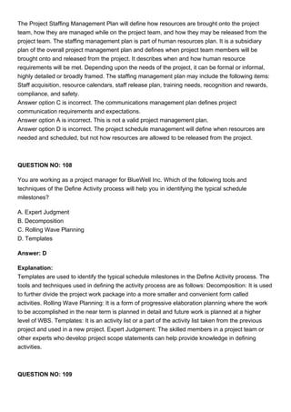 The Project Staffing Management Plan will define how resources are brought onto the project
team, how they are managed while on the project team, and how they may be released from the
project team. The staffing management plan is part of human resources plan. It is a subsidiary
plan of the overall project management plan and defines when project team members will be
brought onto and released from the project. It describes when and how human resource
requirements will be met. Depending upon the needs of the project, it can be formal or informal,
highly detailed or broadly framed. The staffing management plan may include the following items:
Staff acquisition, resource calendars, staff release plan, training needs, recognition and rewards,
compliance, and safety.
Answer option C is incorrect. The communications management plan defines project
communication requirements and expectations.
Answer option A is incorrect. This is not a valid project management plan.
Answer option D is incorrect. The project schedule management will define when resources are
needed and scheduled, but not how resources are allowed to be released from the project.
QUESTION NO: 108
You are working as a project manager for BlueWell Inc. Which of the following tools and
techniques of the Define Activity process will help you in identifying the typical schedule
milestones?
A. Expert Judgment
B. Decomposition
C. Rolling Wave Planning
D. Templates
Answer: D
Explanation:
Templates are used to identify the typical schedule milestones in the Define Activity process. The
tools and techniques used in defining the activity process are as follows: Decomposition: It is used
to further divide the project work package into a more smaller and convenient form called
activities. Rolling Wave Planning: It is a form of progressive elaboration planning where the work
to be accomplished in the near term is planned in detail and future work is planned at a higher
level of WBS. Templates: It is an activity list or a part of the activity list taken from the previous
project and used in a new project. Expert Judgement: The skilled members in a project team or
other experts who develop project scope statements can help provide knowledge in defining
activities.
QUESTION NO: 109
 