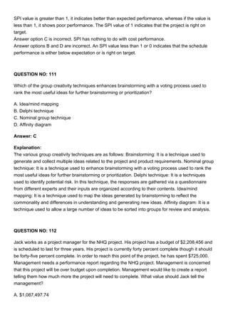 SPI value is greater than 1, it indicates better than expected performance, whereas if the value is
less than 1, it shows poor performance. The SPI value of 1 indicates that the project is right on
target.
Answer option C is incorrect. SPI has nothing to do with cost performance.
Answer options B and D are incorrect. An SPI value less than 1 or 0 indicates that the schedule
performance is either below expectation or is right on target.
QUESTION NO: 111
Which of the group creativity techniques enhances brainstorming with a voting process used to
rank the most useful ideas for further brainstorming or prioritization?
A. Idea/mind mapping
B. Delphi technique
C. Nominal group technique
D. Affinity diagram
Answer: C
Explanation:
The various group creativity techniques are as follows: Brainstorming: It is a technique used to
generate and collect multiple ideas related to the project and product requirements. Nominal group
technique: It is a technique used to enhance brainstorming with a voting process used to rank the
most useful ideas for further brainstorming or prioritization. Delphi technique: It is a techniques
used to identify potential risk. In this technique, the responses are gathered via a questionnaire
from different experts and their inputs are organized according to their contents. Idea/mind
mapping: It is a technique used to map the ideas generated by brainstorming to reflect the
commonality and differences in understanding and generating new ideas. Affinity diagram: It is a
technique used to allow a large number of ideas to be sorted into groups for review and analysis.
QUESTION NO: 112
Jack works as a project manager for the NHQ project. His project has a budget of $2,208,456 and
is scheduled to last for three years. His project is currently forty percent complete though it should
be forty-five percent complete. In order to reach this point of the project, he has spent $725,000.
Management needs a performance report regarding the NHQ project. Management is concerned
that this project will be over budget upon completion. Management would like to create a report
telling them how much more the project will need to complete. What value should Jack tell the
management?
A. $1,087,497.74
 