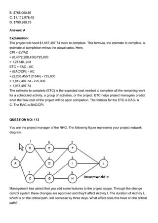 B. $755,000.56
C. $1,112,978.45
D. $790,988.76
Answer: A
Explanation:
The project will need $1,087,497.74 more to complete. This formula, the estimate to complete, is
estimate at completion minus the actual costs. Here,
CPI = EV/AC
= (0.40*2,208,456)/725,000
= 1.21846, and
ETC = EAC - AC
= (BAC/CPI) - AC
= (2,208,456/1.21846) - 725,000
= 1,812,497.74 - 725,000
= 1,087,497.74
The estimate to complete (ETC) is the expected cost needed to complete all the remaining work
for a scheduled activity, a group of activities, or the project. ETC helps project managers predict
what the final cost of the project will be upon completion. The formula for the ETC is EAC- A
C. The EAC is BAC/CPI.
QUESTION NO: 113
You are the project manager of the NHG. The following figure represents your project network
diagram.
Management has asked that you add some features to the project scope. Through the change
control system these changes are approved and they'll affect Activity I. The duration of Activity I,
which is on the critical path, will decrease by three days. What affect does this have on the critical
path?
 