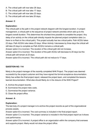 A. The critical path will now take 26 days.
B. The critical path will now take 17 days.
C. The critical path will now take 23 days.
D. The critical path will now take 20 days.
Answer: C
Explanation:
The critical path is the path in the project network diagram with the longest duration. In project
management, a critical path is the sequence of project network activities which add up to the
longest overall duration. This determines the shortest time possible to complete the project. Any
delay of an activity on the critical path directly impacts the planned project completion date (i.e.
there is no float on the critical path). This project actually has two critical paths. Path ACGIJ takes
23 days. Path ACGHJ also takes 23 days. When Activity I decreases by three days the critical will
still take 23 days to complete as Path ACGHJ remains a critical path.
Answer option A is incorrect. The duration of the critical path did not increase.
Answer option D is incorrect. The duration of the path ACGIJ will decrease to 20 days but the
critical path will remain at 23 days.
Answer option B is incorrect. The critical path did not reduce to 17 days.
QUESTION NO: 114
Marty is the project manager of the recently completed NHK Project. The project was deemed
successful by the project customer and they have signed the formal acceptance documentation.
Marty has written the final project report, released the project team, and completed the lessons
learned documentation. What else should Marty do in the closure of the NHK Project?
A. Archive the project records.
B. Summarize the project risks costs.
C. Summarize the project variance.
D. Close the project office.
Answer: A
Explanation:
The last duty of a project manager is to archive the project records as part of the organizational
process assets.
Answer option B is incorrect. The cost summary is included in the final project report.
Answer option C is incorrect. The project variance is included in the final project report as it shows
cost performance.
Answer option D is incorrect. A project office is an organization within the company that oversees
and supports project. Marty would not close the project office.
 