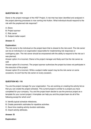 QUESTION NO: 115
Diane is the project manager of the HGF Project. A risk that has been identified and analyzed in
the project planning processes is now coming into fruition. What individual should respond to the
risk with the preplanned risk response?
A. Diane
B. Project sponsor
C. Risk owner
D. Subject matter expert
Answer: C
Explanation:
The risk owner is the individual on the project team that is closest to the risk event. The risk owner
can be an individual or an organization responsible for implementing risk responses or
contingency plan. The risk owner should be empowered with the ability to respond to the risk as it
was planned.
Answer option A is incorrect. Diane is the project manager and likely won't be the risk owner as
well.
Answer option B is incorrect. The project sponsor authorizes the project but does not participate in
the execution of the project.
Answer option D is incorrect. While a subject matter expert may be the risk owner on some
occasions, he won't be the risk owner on every occasion.
QUESTION NO: 116
You are the project manager for your organization. You are working on creating the activity list so
that you can create the project schedule. This current project is similar to a project you have
completed for your company. You and the project team decide to use the previous project as a
template for your current project. A template can help you and the project team do all of the
following except for which one?
A. Identify typical schedule milestones.
B. Create parametric estimates for repetitive activities.
C. Save time creating activity duration estimates.
D. Import activity attributes.
Answer: B
Explanation:
 