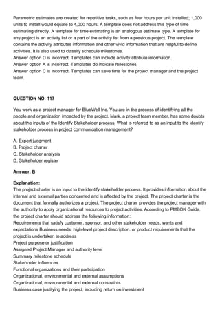 Parametric estimates are created for repetitive tasks, such as four hours per unit installed; 1,000
units to install would equate to 4,000 hours. A template does not address this type of time
estimating directly. A template for time estimating is an analogous estimate type. A template for
any project is an activity list or a part of the activity list from a previous project. The template
contains the activity attributes information and other vivid information that are helpful to define
activities. It is also used to classify schedule milestones.
Answer option D is incorrect. Templates can include activity attribute information.
Answer option A is incorrect. Templates do indicate milestones.
Answer option C is incorrect. Templates can save time for the project manager and the project
team.
QUESTION NO: 117
You work as a project manager for BlueWell Inc. You are in the process of identifying all the
people and organization impacted by the project. Mark, a project team member, has some doubts
about the inputs of the Identify Stakeholder process. What is referred to as an input to the identify
stakeholder process in project communication management?
A. Expert judgment
B. Project charter
C. Stakeholder analysis
D. Stakeholder register
Answer: B
Explanation:
The project charter is an input to the identify stakeholder process. It provides information about the
internal and external parties concerned and is affected by the project. The project charter is the
document that formally authorizes a project. The project charter provides the project manager with
the authority to apply organizational resources to project activities. According to PMBOK Guide,
the project charter should address the following information:
Requirements that satisfy customer, sponsor, and other stakeholder needs, wants and
expectations Business needs, high-level project description, or product requirements that the
project is undertaken to address
Project purpose or justification
Assigned Project Manager and authority level
Summary milestone schedule
Stakeholder influences
Functional organizations and their participation
Organizational, environmental and external assumptions
Organizational, environmental and external constraints
Business case justifying the project, including return on investment
 